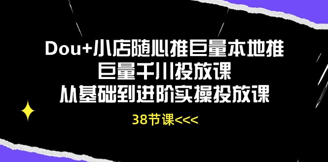 Dou+小店随心推巨量本地推巨量千川投放课，从基础到进阶实操投放课（38节）-喃哩哩