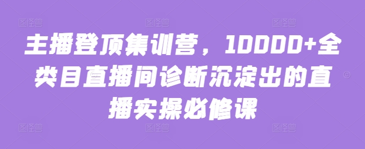 主播登顶集训营，10000+全类目直播间诊断沉淀出的直播实操必修课-喃哩哩