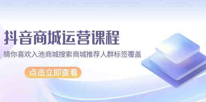 抖音商城运营课程，猜你喜欢入池商城搜索商城推荐人群标签覆盖（67节课）-喃哩哩