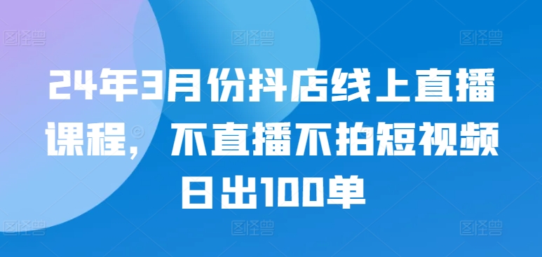 24年3月份抖店线上直播课程，不直播不拍短视频日出100单-喃哩哩