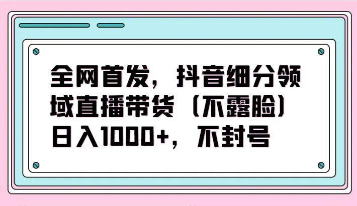 全网首发，抖音细分领域直播带货（不露脸）项目，日入1000+，不封号-喃哩哩