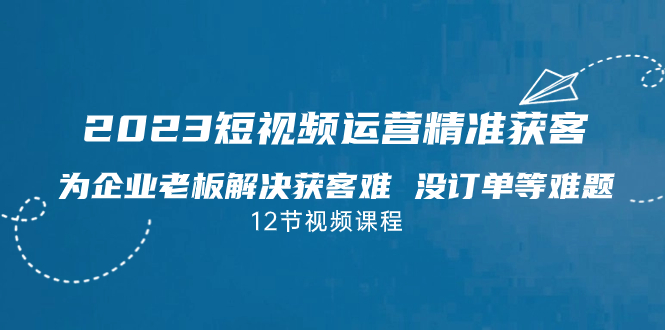 2023短视频·运营精准获客，为企业老板解决获客难 没订单等难题（12节课）-喃哩哩