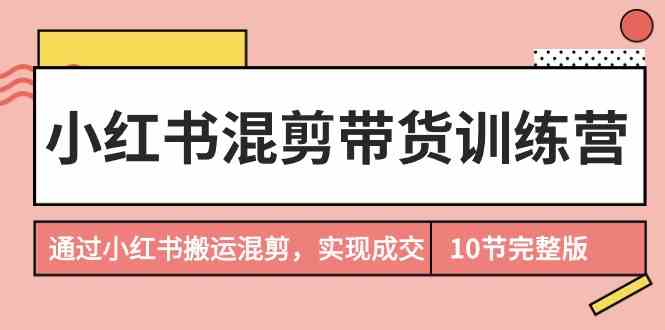 （9454期）小红书混剪带货训练营，通过小红书搬运混剪，实现成交（10节课完结版）-喃哩哩