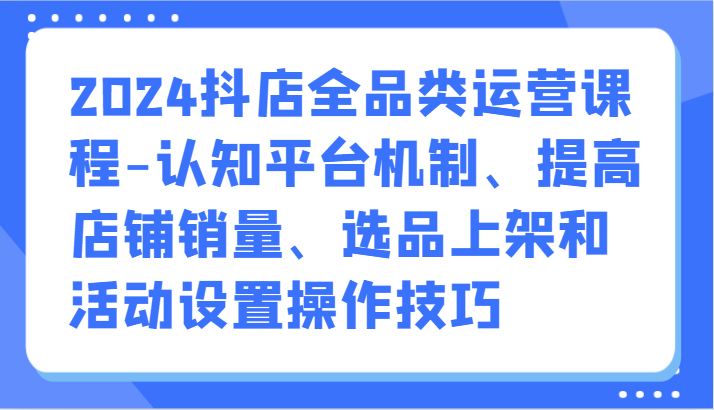 2024抖店全品类运营课程-认知平台机制、提高店铺销量、选品上架和活动设置操作技巧-喃哩哩
