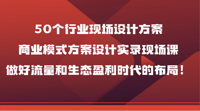 50个行业现场设计方案，商业模式方案设计实录现场课，做好流量和生态盈利时代的布局！-喃哩哩