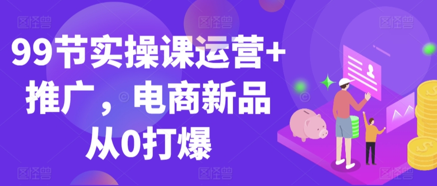 99节实操课运营+推广，电商新品从0打爆-喃哩哩