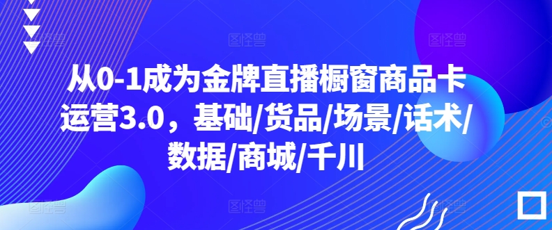 从0-1成为金牌直播橱窗商品卡运营3.0，基础/货品/场景/话术/数据/商城/千川-喃哩哩