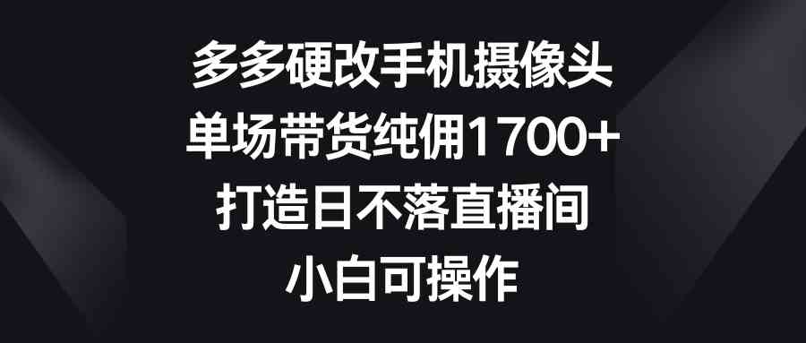 （9162期）多多硬改手机摄像头，单场带货纯佣1700+，打造日不落直播间，小白可操作-喃哩哩