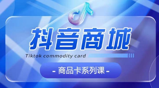 抖音商品卡系列课程，大模块【认知】【基础】【运营】【玩法】系统教学-喃哩哩