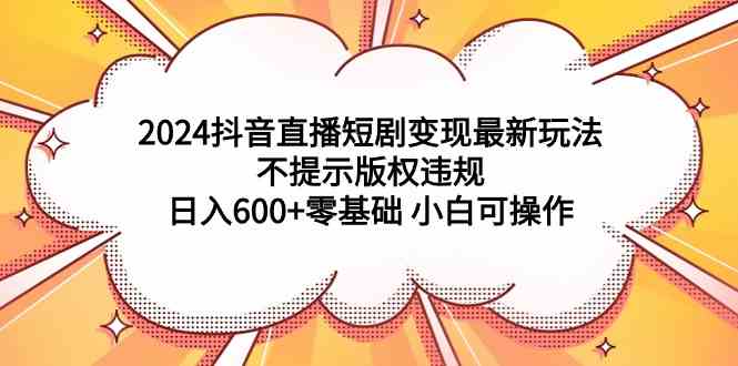 （9305期）2024抖音直播短剧变现最新玩法，不提示版权违规 日入600+零基础 小白可操作-喃哩哩
