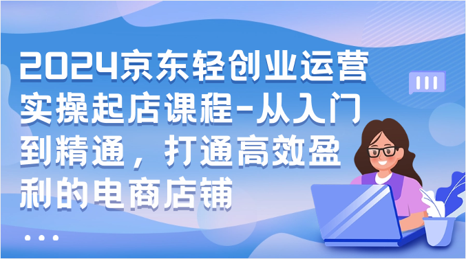 2024京东轻创业运营实操起店课程-从入门到精通，打通高效盈利的电商店铺-喃哩哩