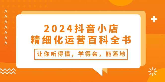 （10850期）2024抖音小店-精细化运营百科全书：让你听得懂，学得会，能落地（34节课）-喃哩哩