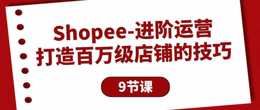 （10083期）Shopee-进阶运营：打造百万级店铺的技巧（9节课）-喃哩哩
