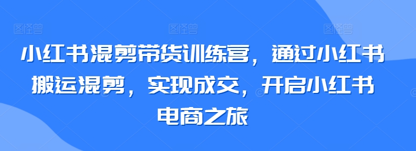小红书混剪带货训练营，通过小红书搬运混剪，实现成交，开启小红书电商之旅-喃哩哩