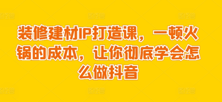 装修建材IP打造课，一顿火锅的成本，让你彻底学会怎么做抖音-喃哩哩