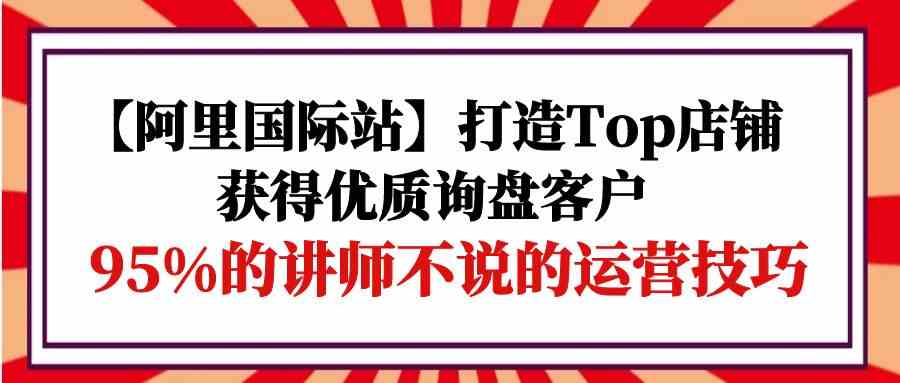 （9976期）【阿里国际站】打造Top店铺-获得优质询盘客户，95%的讲师不说的运营技巧-喃哩哩