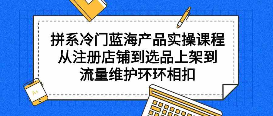 （9527期）拼系冷门蓝海产品实操课程，从注册店铺到选品上架到流量维护环环相扣-喃哩哩