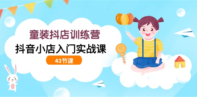 童装抖店训练营，抖音小店入门实战课（43节课）-喃哩哩