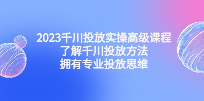 2023千川投放实操高级课程：了解千川投放方法，拥有专业投放思维-喃哩哩