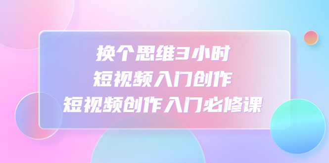 换个思维3小时短视频入门创作，短视频创作入门必修课-喃哩哩