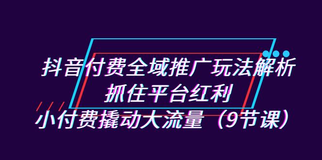 抖音付费全域推广玩法解析：抓住平台红利，小付费撬动大流量（9节课）-喃哩哩