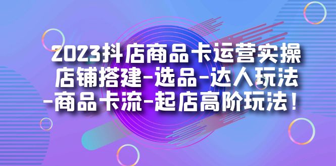 2023抖店商品卡运营实操：店铺搭建-选品-达人玩法-商品卡流-起店高阶玩玩-喃哩哩