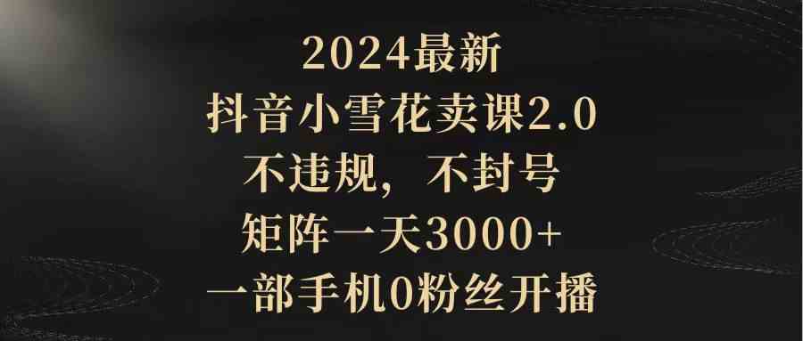 （9639期）2024最新抖音小雪花卖课2.0 不违规 不封号 矩阵一天3000+一部手机0粉丝开播-喃哩哩