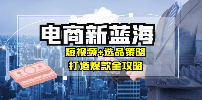 商家必看电商新蓝海：短视频+选品策略，打造爆款全攻略，月入10w+-喃哩哩