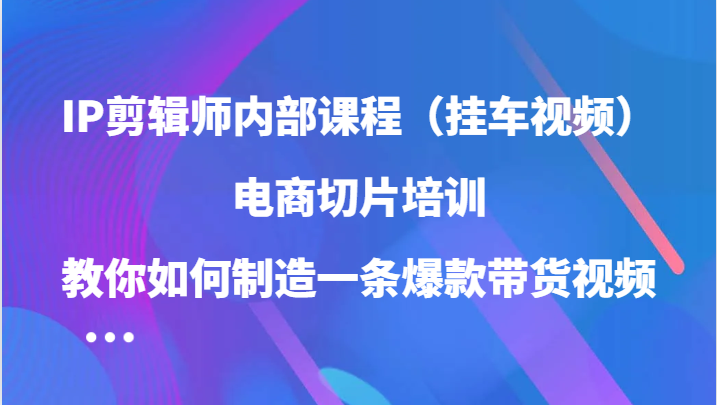 IP剪辑师内部课程（挂车视频），电商切片培训，教你如何制造一条爆款带货视频-喃哩哩