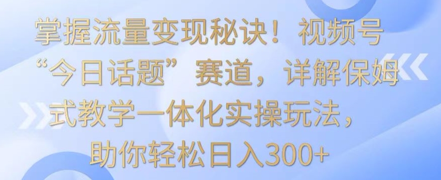 掌握流量变现秘诀！视频号“今日话题”赛道，详解保姆式教学一体化实操玩法，助你轻松日入300+-喃哩哩