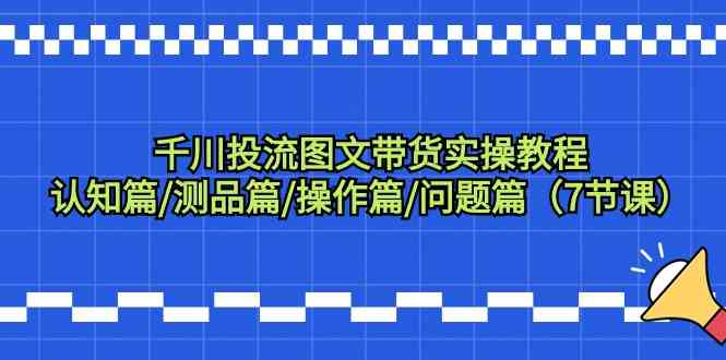 千川投流图文带货实操教程：认知篇/测品篇/操作篇/问题篇（7节课）-喃哩哩
