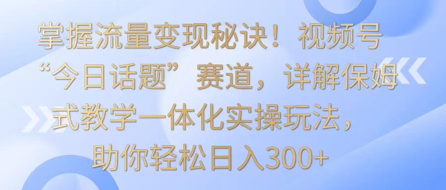 掌握流量变现秘诀！视频号“今日话题”赛道，详解保姆式教学一体化实操玩法，日入300+-喃哩哩