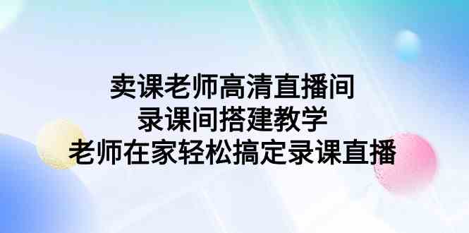 （9314期）卖课老师高清直播间 录课间搭建教学，老师在家轻松搞定录课直播-喃哩哩