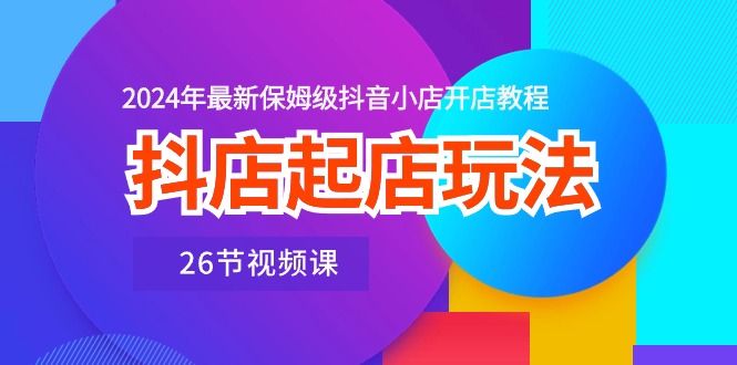 抖店起店玩法，2024年最新保姆级抖音小店开店教程（26节视频课）-喃哩哩