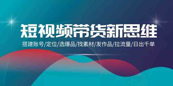 （9837期）短视频带货新思维：搭建账号/定位/选爆品/找素材/发作品/拉流量/日出千单-喃哩哩