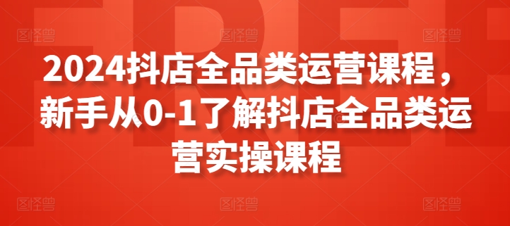 2024抖店全品类运营课程，新手从0-1了解抖店全品类运营实操课程-喃哩哩
