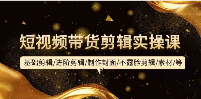 （9887期）短视频带货剪辑实操课：基础剪辑/进阶剪辑/制作封面/不露脸剪辑/素材/等等-喃哩哩