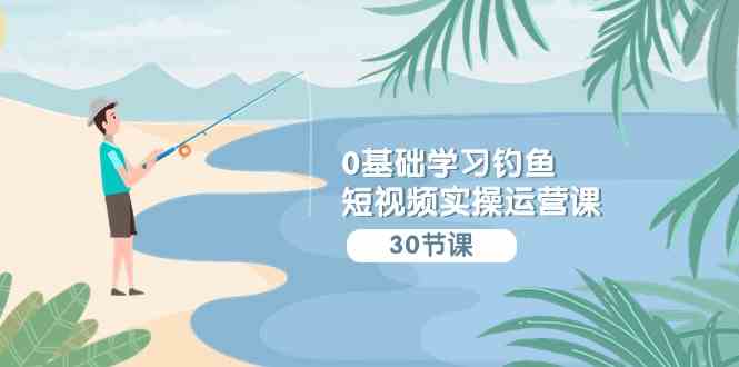 （9672期）0基础学习钓鱼短视频实操运营课：认知篇/定位篇/工具篇/内容篇/运营篇-喃哩哩