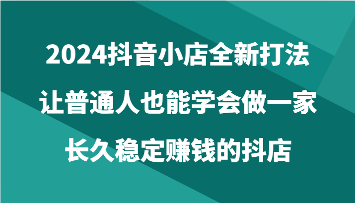 2024抖音小店全新打法，让普通人也能学会做一家长久稳定赚钱的抖店（24节）-喃哩哩