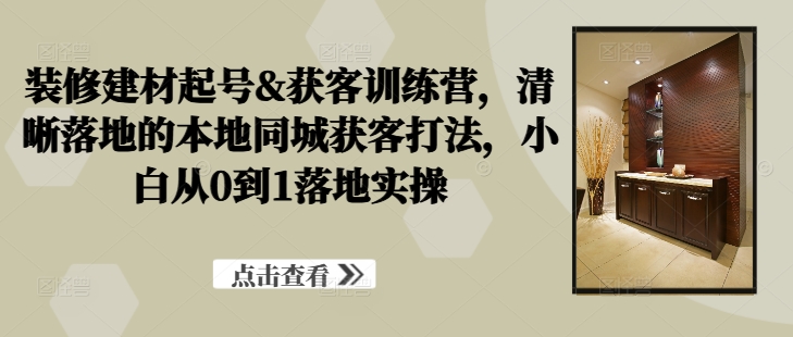 装修建材起号&获客训练营，​清晰落地的本地同城获客打法，小白从0到1落地实操-喃哩哩