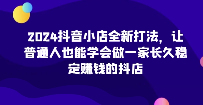 2024抖音小店全新打法，让普通人也能学会做一家长久稳定赚钱的抖店-喃哩哩