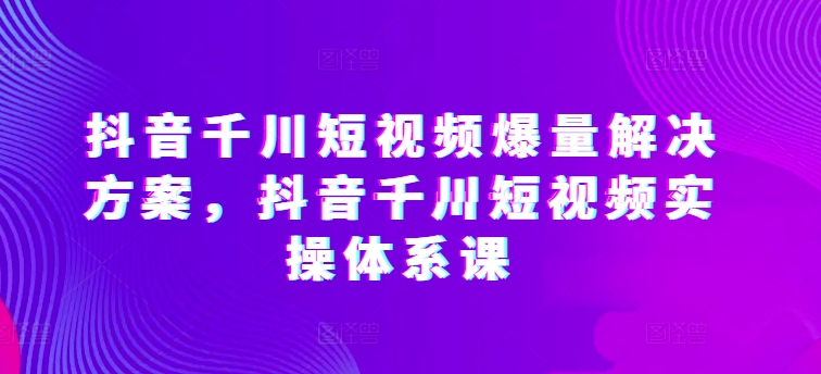 抖音千川短视频爆量解决方案，抖音千川短视频实操体系课-喃哩哩