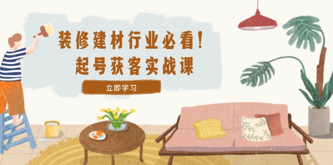 装修-建材行业必看！起号获客实战课：精准定位+爆款视频+高效运营-喃哩哩