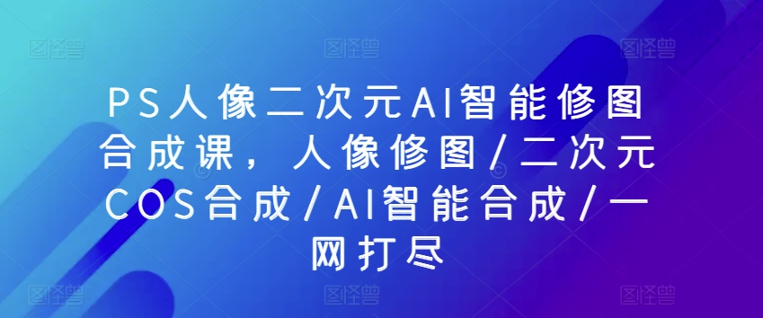PS人像二次元AI智能修图合成课，人像修图/二次元COS合成/AI智能合成/一网打尽-喃哩哩