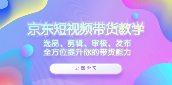 京东短视频带货教学：选品、剪辑、审核、发布，全方位提升你的带货能力-喃哩哩