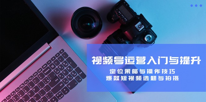 视频号运营入门与提升：定位策略与操作技巧，爆款短视频选题与拍摄-喃哩哩