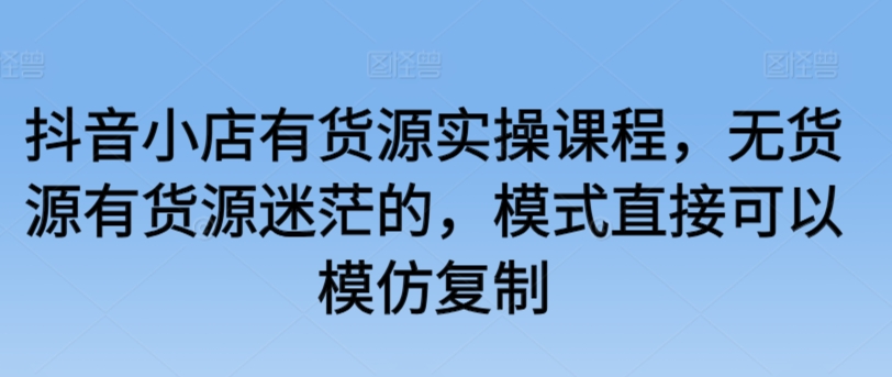 抖音小店有货源实操课程，无货源有货源迷茫的，模式直接可以模仿复制-喃哩哩