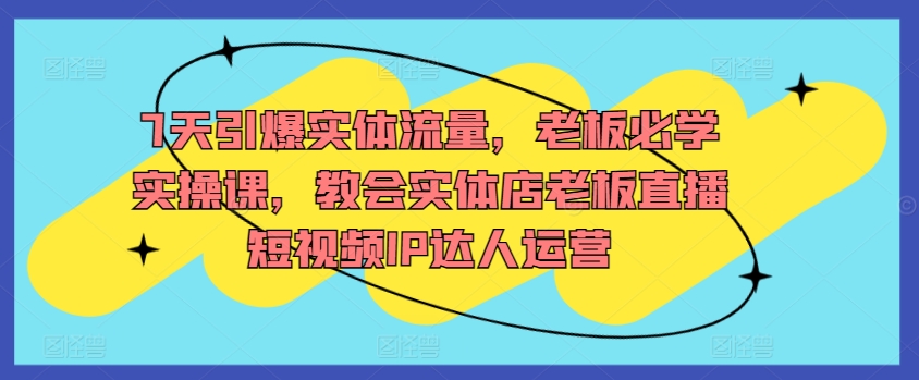 7天引爆实体流量，老板必学实操课，教会实体店老板直播短视频IP达人运营-喃哩哩