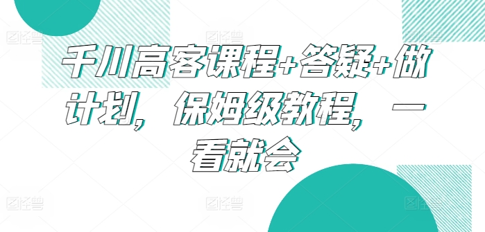 千川高客课程+答疑+做计划，保姆级教程，一看就会-喃哩哩