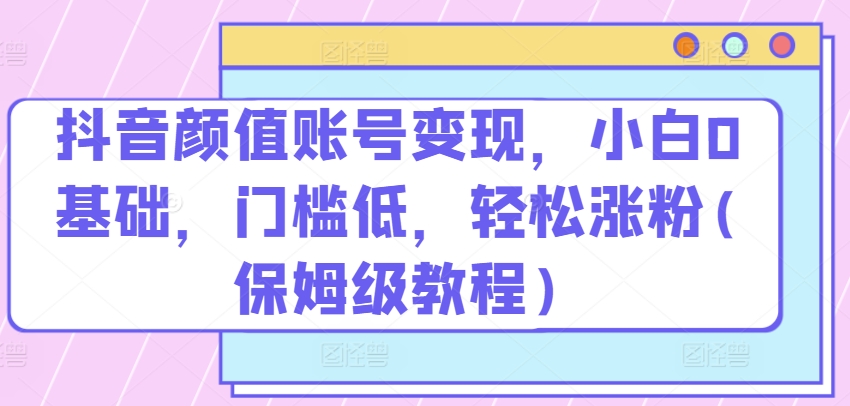 抖音颜值账号变现，小白0基础，门槛低，​轻松涨粉(保姆级教程)-喃哩哩